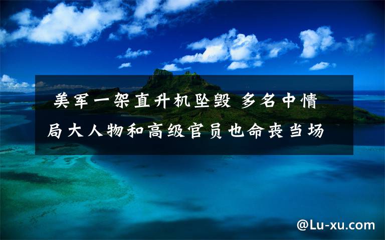  美军一架直升机坠毁 多名中情局大人物和高级官员也命丧当场