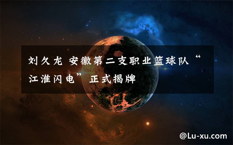 刘久龙 安徽第二支职业篮球队“江淮闪电”正式揭牌