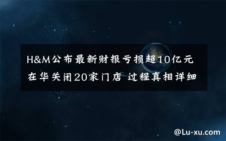 H&M公布最新财报亏损超10亿元 在华关闭20家门店 过程真相详细揭秘！