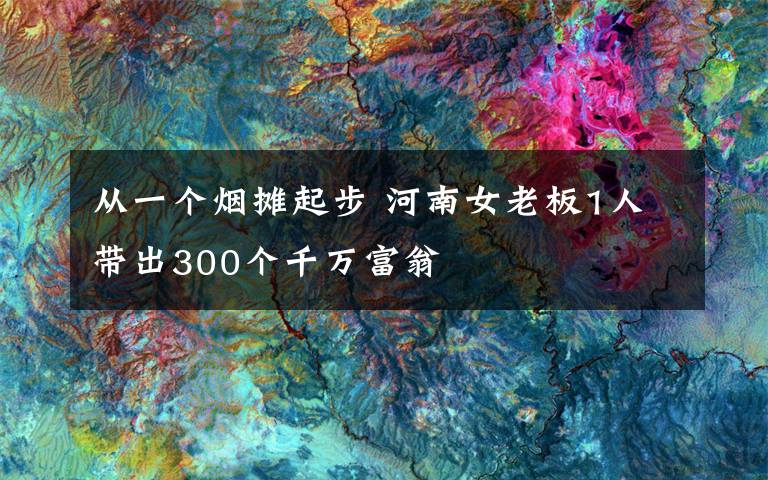 从一个烟摊起步 河南女老板1人带出300个千万富翁