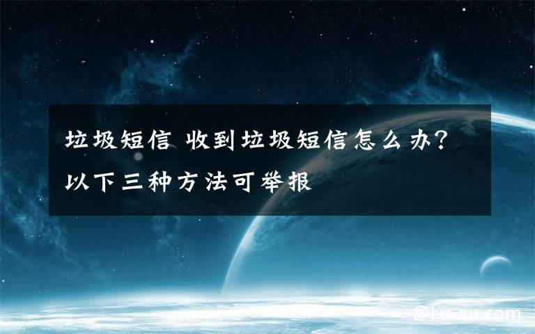 垃圾短信 收到垃圾短信怎么办？以下三种方法可举报