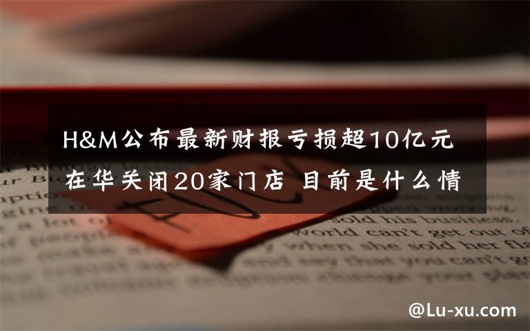 H&M公布最新财报亏损超10亿元 在华关闭20家门店 目前是什么情况？