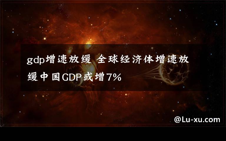 gdp增速放缓 全球经济体增速放缓中国GDP或增7%