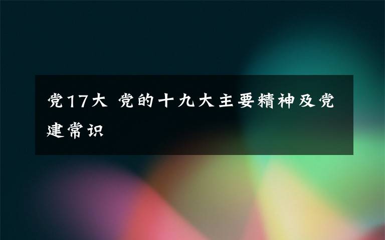 党17大 党的十九大主要精神及党建常识