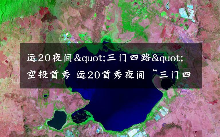 运20夜间"三门四路"空投首秀 运20首秀夜间“三门四路”空投 突击力再提升