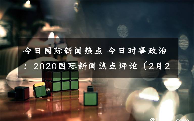 今日国际新闻热点 今日时事政治：2020国际新闻热点评论（2月23日）