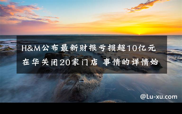 H&M公布最新财报亏损超10亿元 在华关闭20家门店 事情的详情始末是怎么样了！