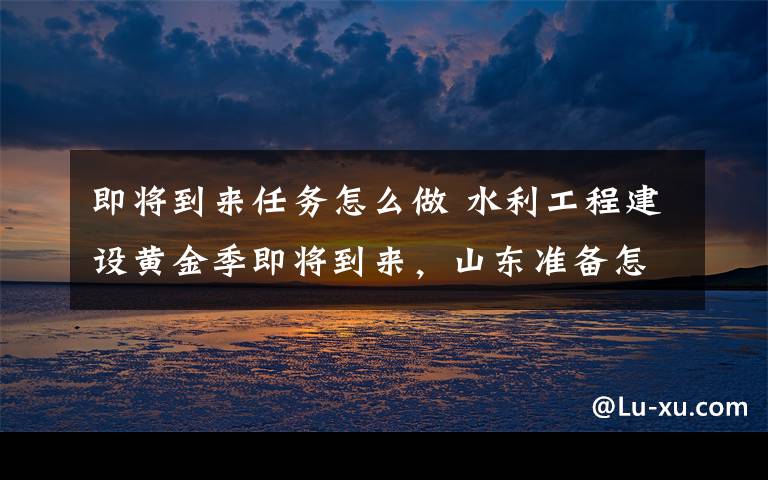 即将到来任务怎么做 水利工程建设黄金季即将到来，山东准备怎么干？这个会议做出全面部署