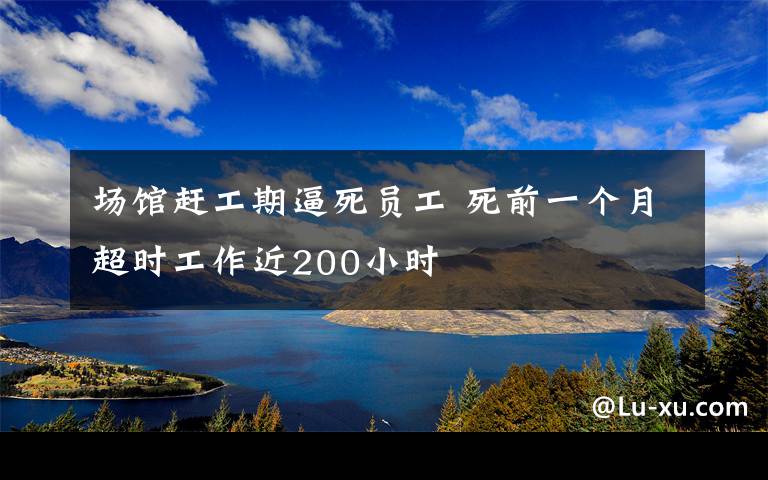 场馆赶工期逼死员工 死前一个月超时工作近200小时