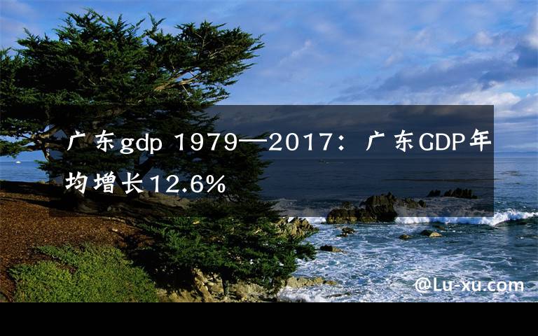 广东gdp 1979—2017：广东GDP年均增长12.6%