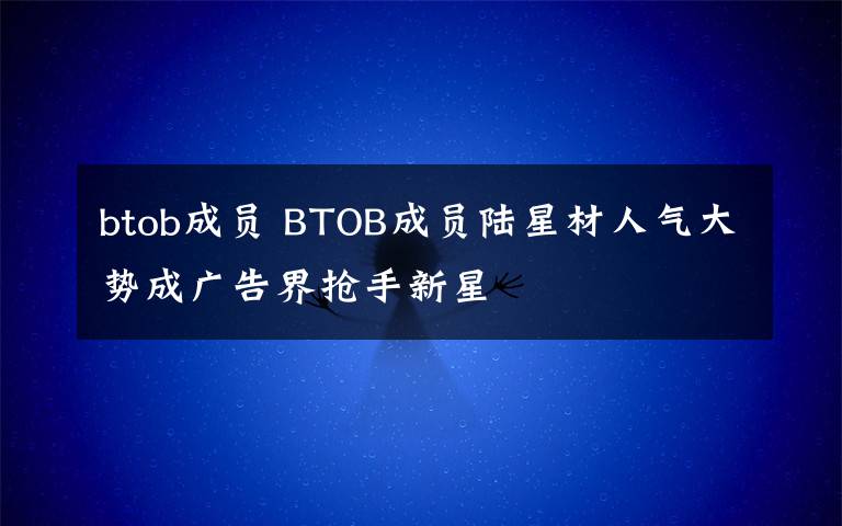 btob成员 BTOB成员陆星材人气大势成广告界抢手新星