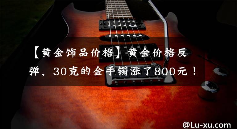 【黄金饰品价格】黄金价格反弹，30克的金手镯涨了800元！多国央行二季度抄底黄金