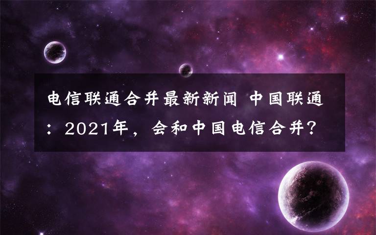 电信联通合并最新新闻 中国联通：2021年，会和中国电信合并？答案是否定的！
