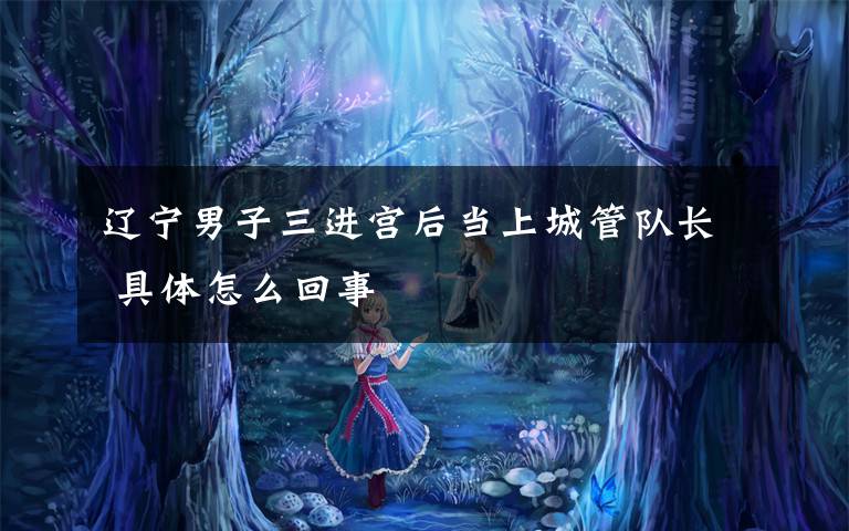 辽宁男子三进宫后当上城管队长 具体怎么回事