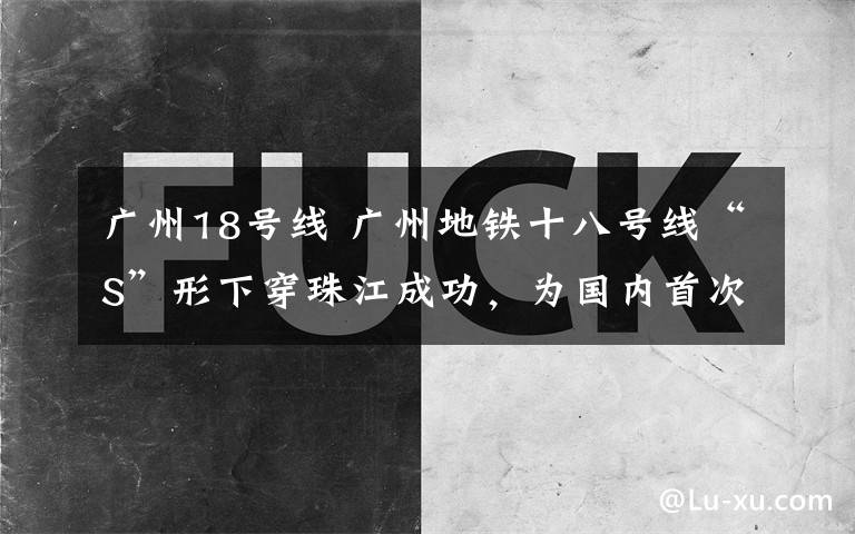 广州18号线 广州地铁十八号线“S”形下穿珠江成功，为国内首次
