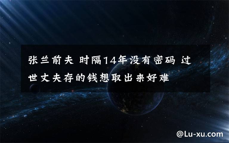 张兰前夫 时隔14年没有密码 过世丈夫存的钱想取出来好难