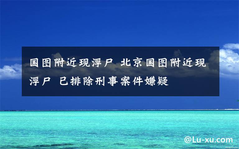 国图附近现浮尸 北京国图附近现浮尸 已排除刑事案件嫌疑