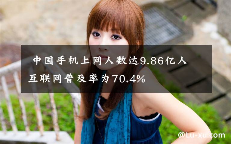  中国手机上网人数达9.86亿人 互联网普及率为70.4%