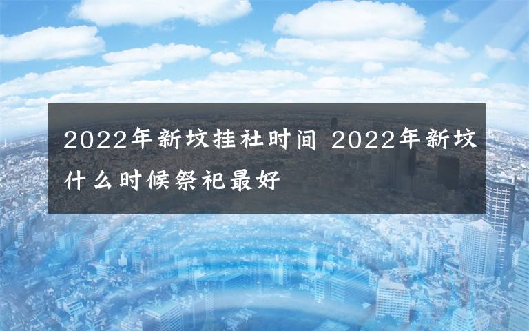 2022年新坟挂社时间 2022年新坟什么时候祭祀最好