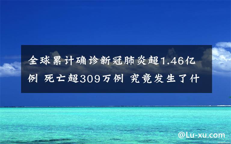 全球累计确诊新冠肺炎超1.46亿例 死亡超309万例 究竟发生了什么?