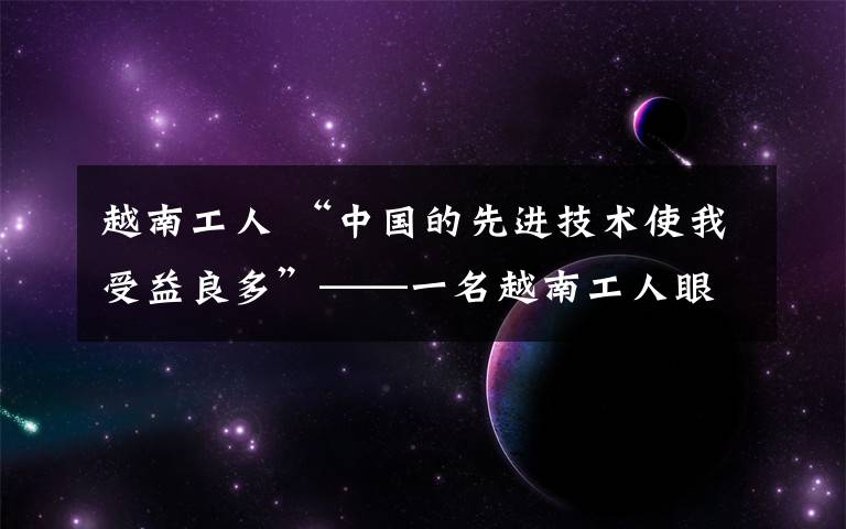 越南工人 “中国的先进技术使我受益良多”——一名越南工人眼中的中越产能合作