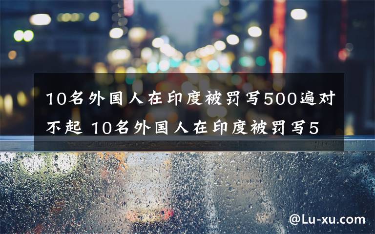 10名外国人在印度被罚写500遍对不起 10名外国人在印度被罚写500遍对不起，因违反隔离规定