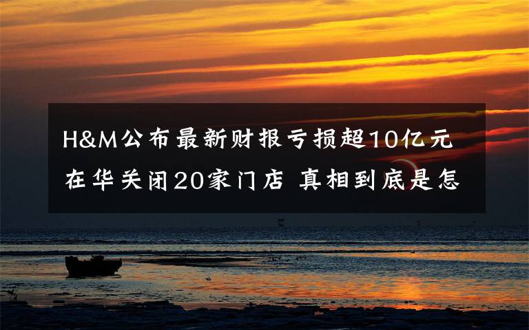 H&M公布最新财报亏损超10亿元 在华关闭20家门店 真相到底是怎样的？