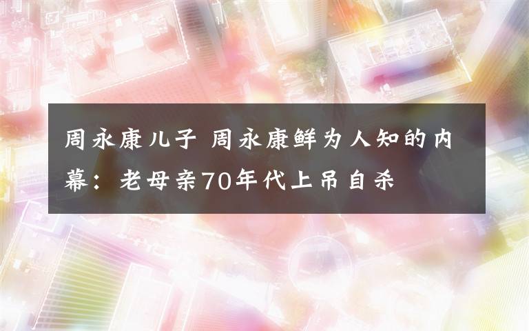 周永康儿子 周永康鲜为人知的内幕：老母亲70年代上吊自杀