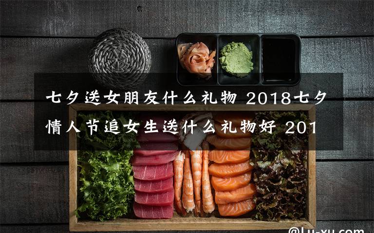 七夕送女朋友什么礼物 2018七夕情人节追女生送什么礼物好 2018年七夕送女孩礼物礼推荐