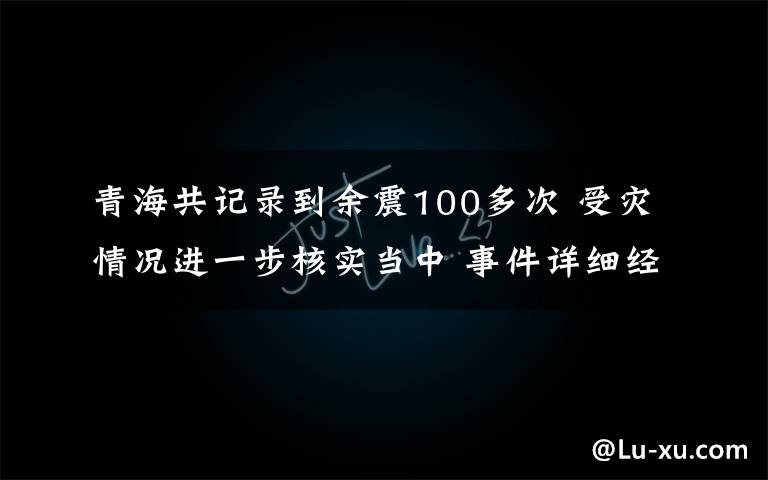 青海共记录到余震100多次 受灾情况进一步核实当中 事件详细经过！