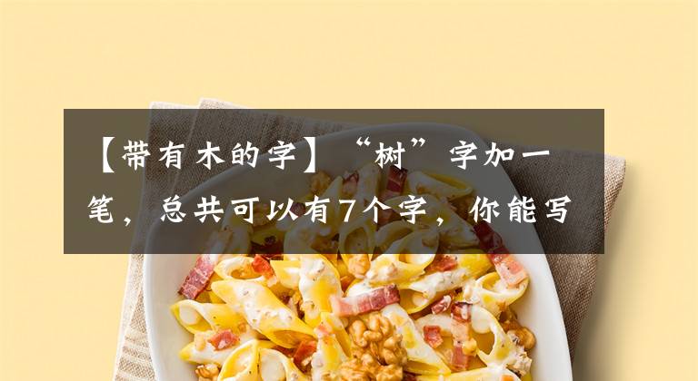 【带有木的字】“树”字加一笔，总共可以有7个字，你能写5个以上吗？