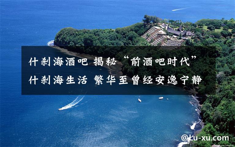 什刹海酒吧 揭秘“前酒吧时代”什刹海生活 繁华至曾经安逸宁静不在