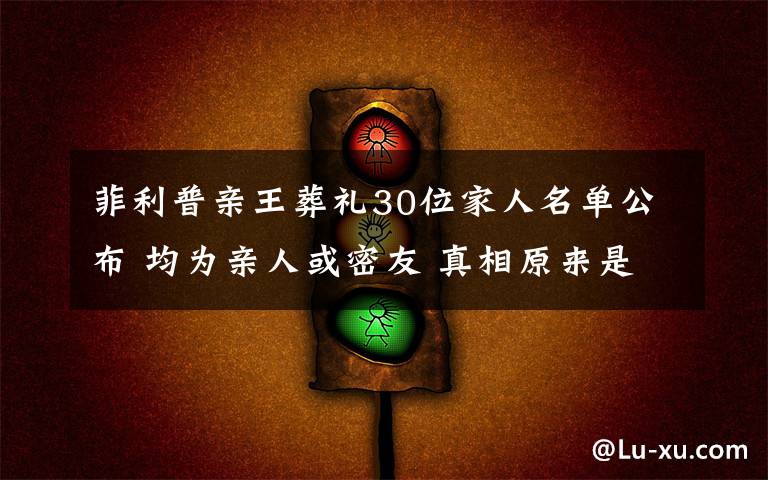 菲利普亲王葬礼30位家人名单公布 均为亲人或密友 真相原来是这样！