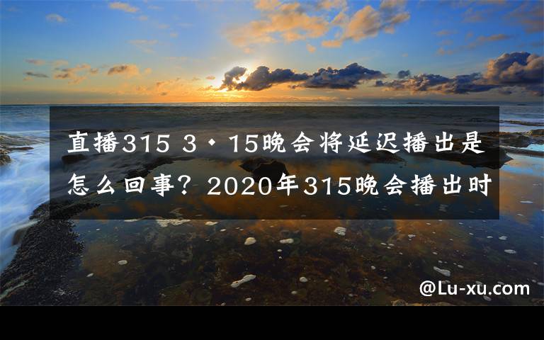 直播315 3·15晚会将延迟播出是怎么回事？2020年315晚会播出时间直播入口