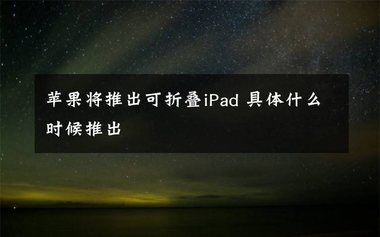 苹果将推出可折叠iPad 具体什么时候推出