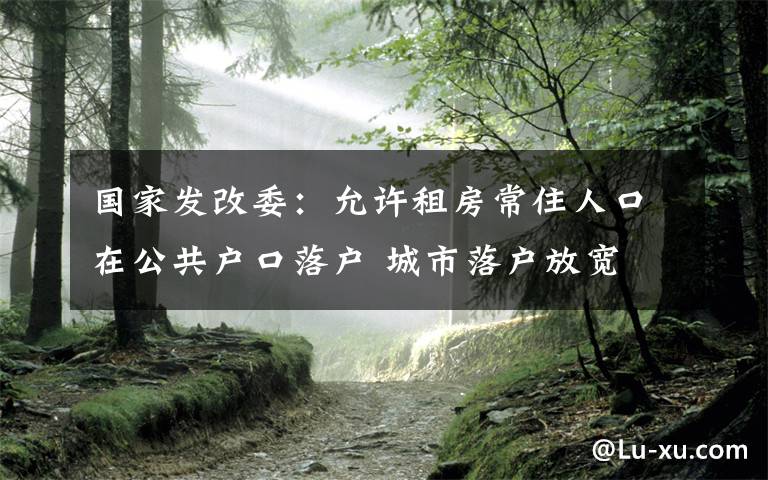 国家发改委：允许租房常住人口在公共户口落户 城市落户放宽 事情的详情始末是怎么样了！