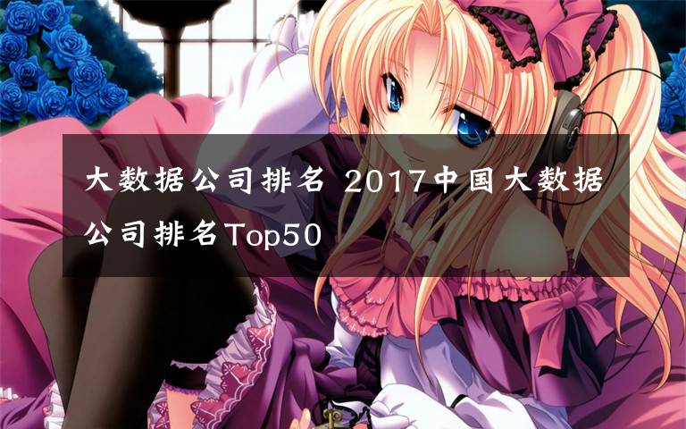 大数据公司排名 2017中国大数据公司排名Top50