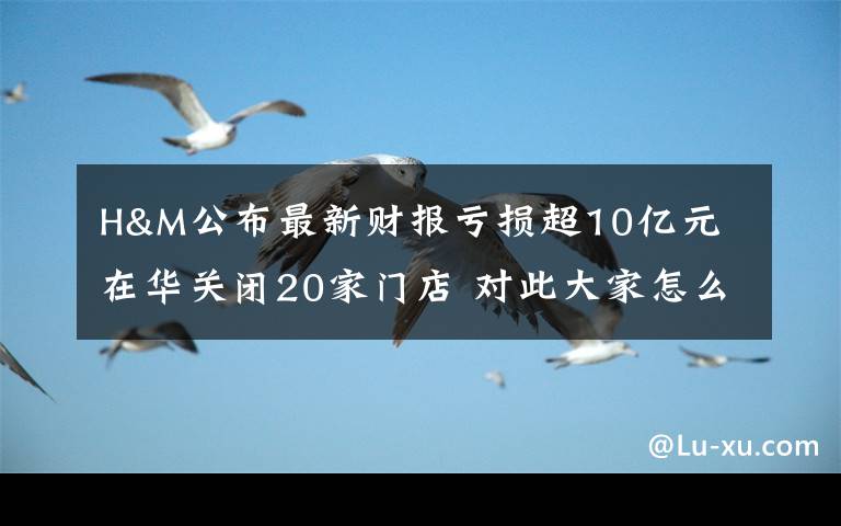 H&M公布最新财报亏损超10亿元 在华关闭20家门店 对此大家怎么看？