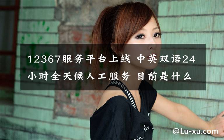 12367服务平台上线 中英双语24小时全天候人工服务 目前是什么情况？