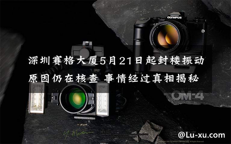 深圳赛格大厦5月21日起封楼振动原因仍在核查 事情经过真相揭秘！