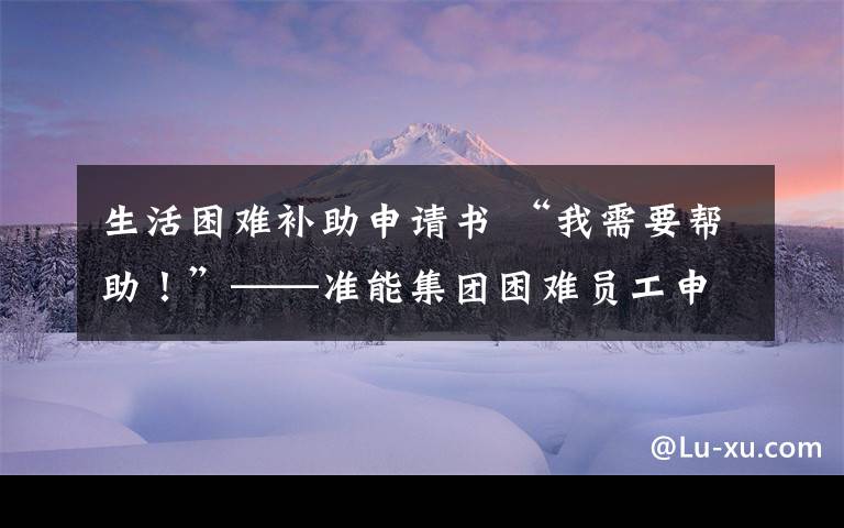 生活困难补助申请书 “我需要帮助！”——准能集团困难员工申请帮扶救助全攻略！