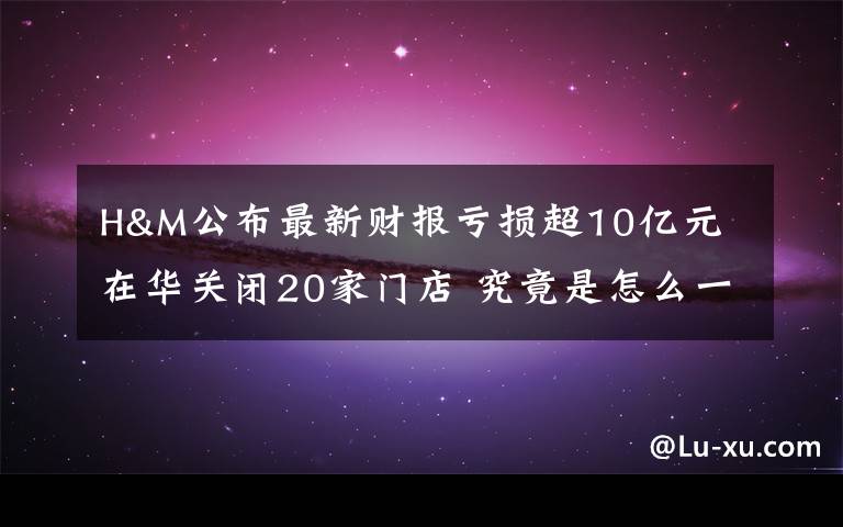 H&M公布最新财报亏损超10亿元 在华关闭20家门店 究竟是怎么一回事?