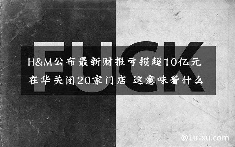 H&M公布最新财报亏损超10亿元 在华关闭20家门店 这意味着什么?