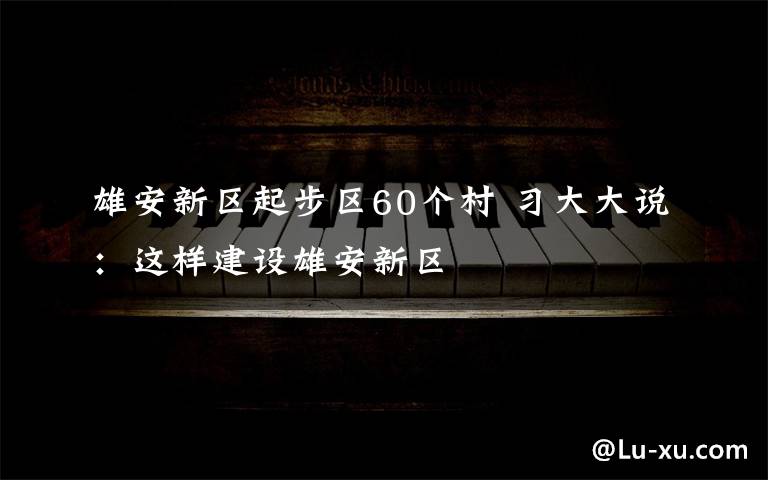 雄安新区起步区60个村 习大大说：这样建设雄安新区