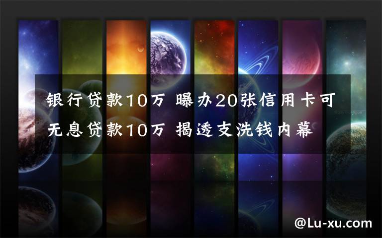 银行贷款10万 曝办20张信用卡可无息贷款10万 揭透支洗钱内幕