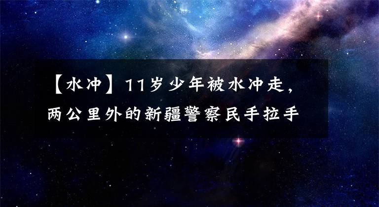 【水冲】11岁少年被水冲走，两公里外的新疆警察民手拉手救了温暖的心。