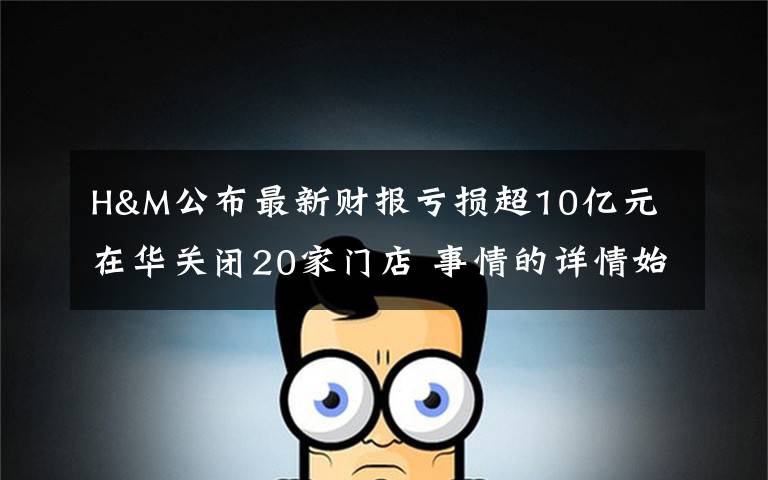 H&M公布最新财报亏损超10亿元 在华关闭20家门店 事情的详情始末是怎么样了！