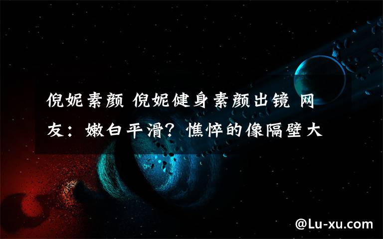 倪妮素颜 倪妮健身素颜出镜 网友：嫩白平滑？憔悴的像隔壁大姐