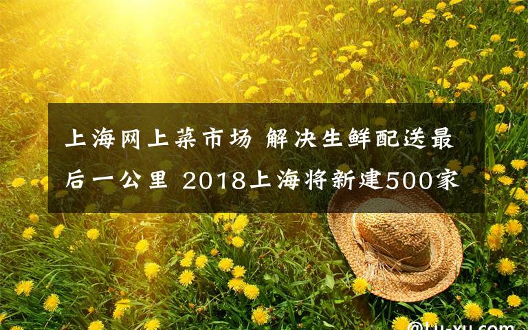 上海网上菜市场 解决生鲜配送最后一公里 2018上海将新建500家“社区智慧微菜场”