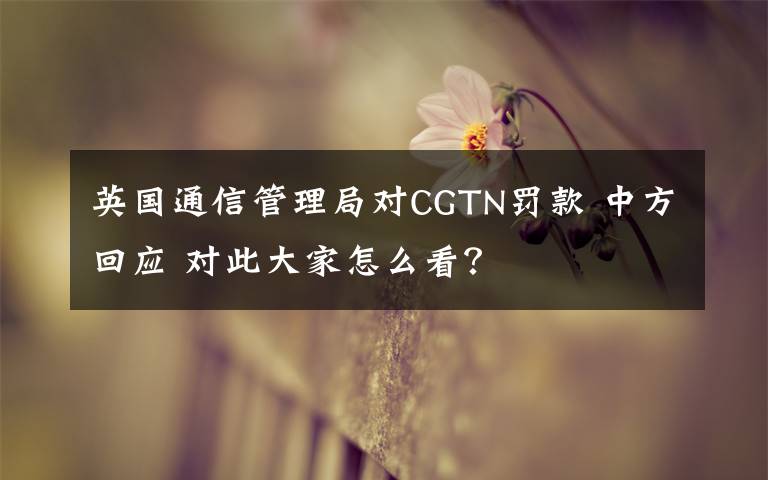 英国通信管理局对CGTN罚款 中方回应 对此大家怎么看？